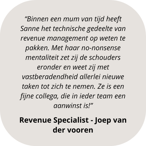 “Binnen een mum van tijd heeft Sanne het technische gedeelte van revenue management op weten te pakken. Met haar no-nonsense mentaliteit zet zij de schouders eronder en weet zij met vastberadendhe